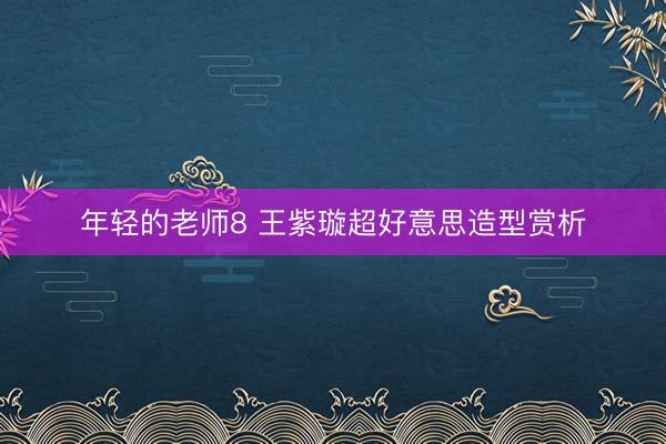 年轻的老师8 王紫璇超好意思造型赏析