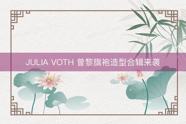JULIA VOTH 曾黎旗袍造型合辑来袭