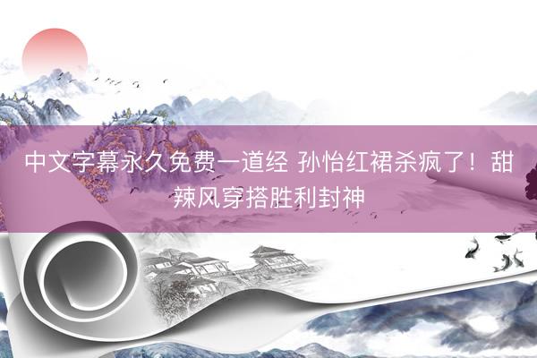 中文字幕永久免费一道经 孙怡红裙杀疯了！甜辣风穿搭胜利封神