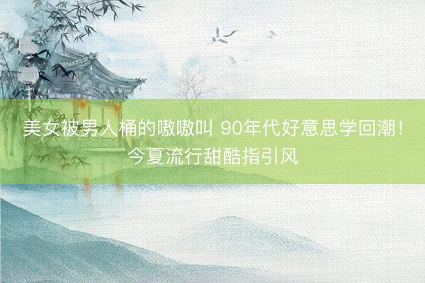 美女被男人桶的嗷嗷叫 90年代好意思学回潮！今夏流行甜酷指引风