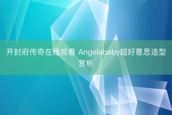 开封府传奇在线观看 Angelababy超好意思造型赏析