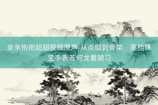 亲亲抱抱超甜视频原声 从点缀到骨架 高档珠宝手表若何龙套陋习
