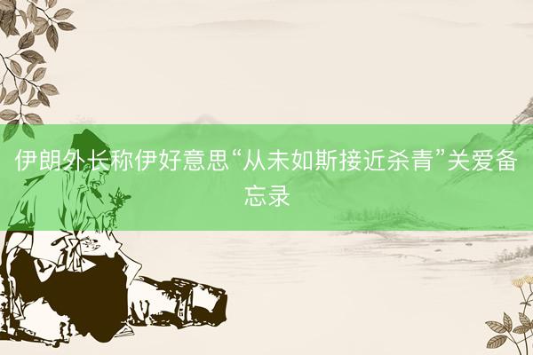 伊朗外长称伊好意思“从未如斯接近杀青”关爱备忘录