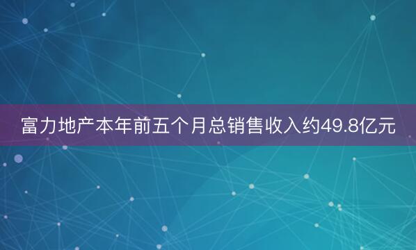 富力地产本年前五个月总销售收入约49.8亿元