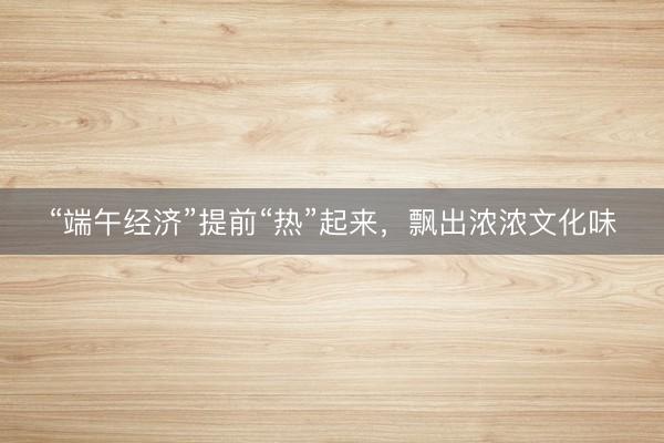 “端午经济”提前“热”起来，飘出浓浓文化味