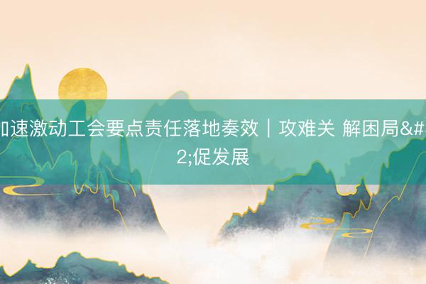 加速激动工会要点责任落地奏效|攻难关 解困局 促发展