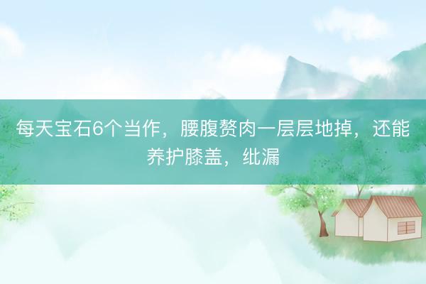 每天宝石6个当作，腰腹赘肉一层层地掉，还能养护膝盖，纰漏