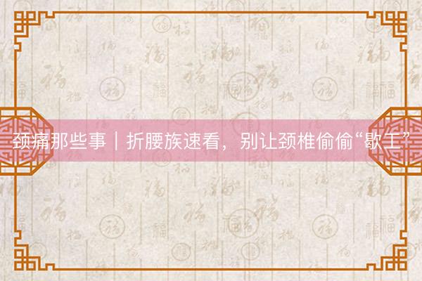 颈痛那些事｜折腰族速看，别让颈椎偷偷“歇工”