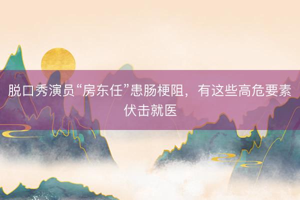 脱口秀演员“房东任”患肠梗阻，有这些高危要素伏击就医