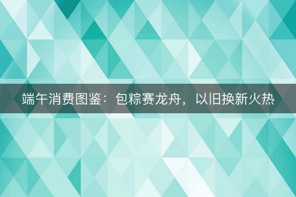 端午消费图鉴：包粽赛龙舟，以旧换新火热
