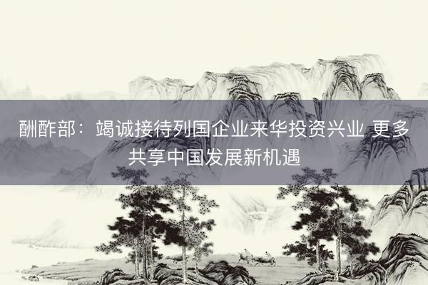 酬酢部：竭诚接待列国企业来华投资兴业 更多共享中国发展新机遇