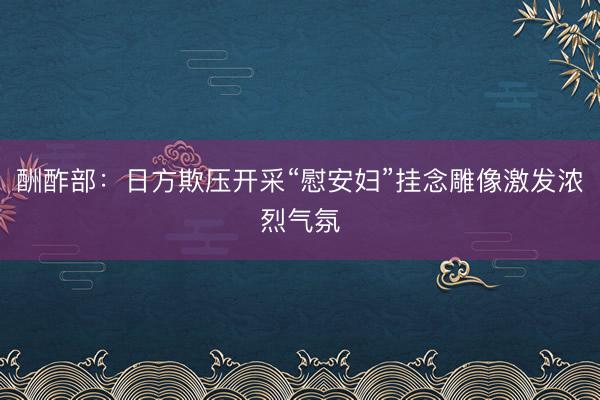 酬酢部：日方欺压开采“慰安妇”挂念雕像激发浓烈气氛